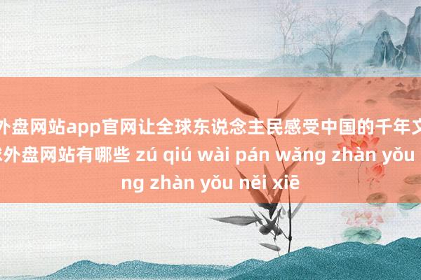 足球外盘网站app官网让全球东说念主民感受中国的千年文化底蕴-足球外盘网站有哪些 zú qiú wài pán wǎng zhàn yǒu něi xiē