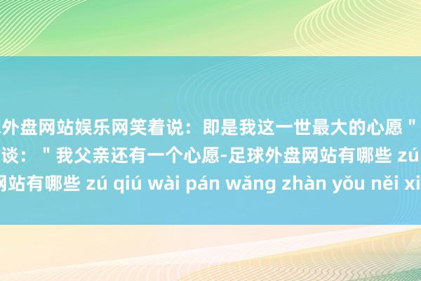足球外盘网站娱乐网笑着说：即是我这一世最大的心愿＂站在一旁的女儿陈东毅打岔谈：＂我父亲还有一个心愿-足球外盘网站有哪些 zú qiú wài pán wǎng zhàn yǒu něi xiē