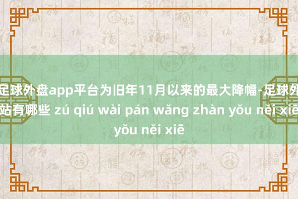 现金足球外盘app平台为旧年11月以来的最大降幅-足球外盘网站有哪些 zú qiú wài pán wǎng zhàn yǒu něi xiē