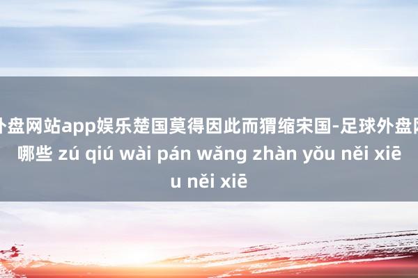 足球外盘网站app娱乐楚国莫得因此而猬缩宋国-足球外盘网站有哪些 zú qiú wài pán wǎng zhàn yǒu něi xiē