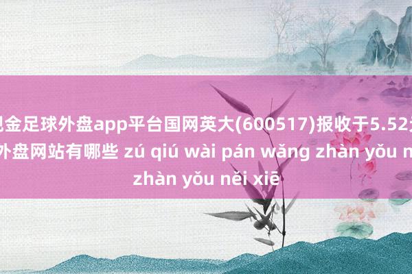 现金足球外盘app平台国网英大(600517)报收于5.52元-足球外盘网站有哪些 zú qiú wài pán wǎng zhàn yǒu něi xiē