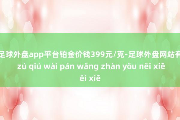 现金足球外盘app平台铂金价钱399元/克-足球外盘网站有哪些 zú qiú wài pán wǎng zhàn yǒu něi xiē