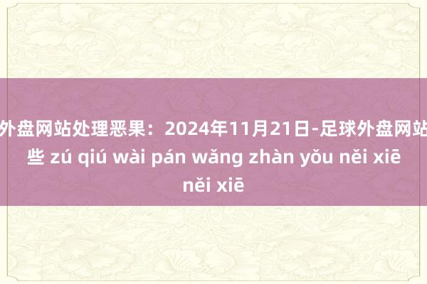 足球外盘网站处理恶果：2024年11月21日-足球外盘网站有哪些 zú qiú wài pán wǎng zhàn yǒu něi xiē