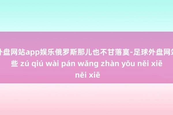足球外盘网站app娱乐俄罗斯那儿也不甘落寞-足球外盘网站有哪些 zú qiú wài pán wǎng zhàn yǒu něi xiē