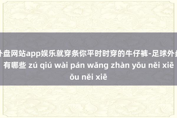 足球外盘网站app娱乐就穿条你平时时穿的牛仔裤-足球外盘网站有哪些 zú qiú wài pán wǎng zhàn yǒu něi xiē