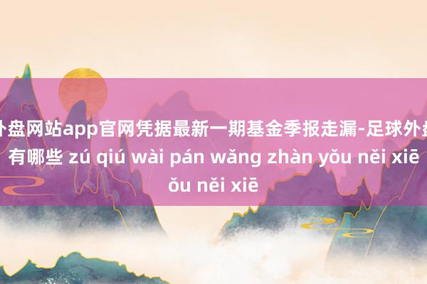 足球外盘网站app官网凭据最新一期基金季报走漏-足球外盘网站有哪些 zú qiú wài pán wǎng zhàn yǒu něi xiē