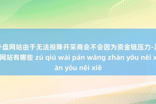 足球外盘网站由于无法投降开采商会不会因为资金链压力-足球外盘网站有哪些 zú qiú wài pán wǎng zhàn yǒu něi xiē
