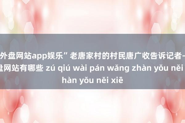 足球外盘网站app娱乐”老唐家村的村民唐广收告诉记者-足球外盘网站有哪些 zú qiú wài pán wǎng zhàn yǒu něi xiē