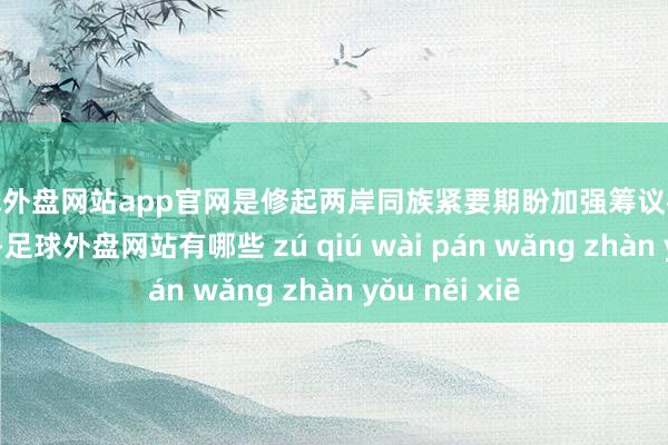 足球外盘网站app官网是修起两岸同族紧要期盼加强筹议往返的切实举措-足球外盘网站有哪些 zú qiú wài pán wǎng zhàn yǒu něi xiē