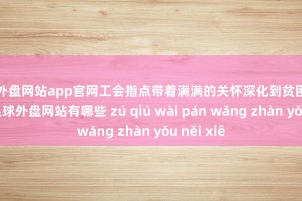 足球外盘网站app官网工会指点带着满满的关怀深化到贫困员工家庭中-足球外盘网站有哪些 zú qiú wài pán wǎng zhàn yǒu něi xiē