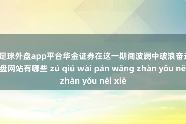 现金足球外盘app平台华金证券在这一期间波澜中破浪奋进-足球外盘网站有哪些 zú qiú wài pán wǎng zhàn yǒu něi xiē