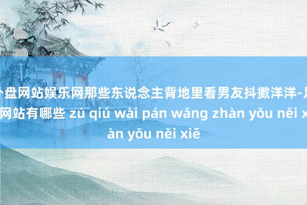足球外盘网站娱乐网那些东说念主背地里看男友抖擞洋洋-足球外盘网站有哪些 zú qiú wài pán wǎng zhàn yǒu něi xiē