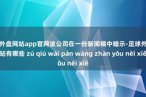足球外盘网站app官网　　该公司在一份新闻稿中暗示-足球外盘网站有哪些 zú qiú wài pán wǎng zhàn yǒu něi xiē