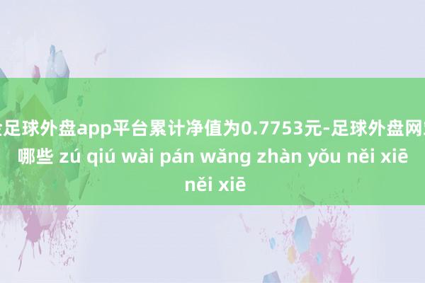 现金足球外盘app平台累计净值为0.7753元-足球外盘网站有哪些 zú qiú wài pán wǎng zhàn yǒu něi xiē