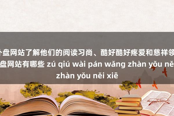 足球外盘网站了解他们的阅读习尚、酷好酷好疼爱和慈祥领域-足球外盘网站有哪些 zú qiú wài pán wǎng zhàn yǒu něi xiē