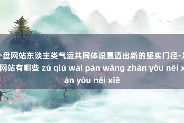 足球外盘网站东谈主类气运共同体设置迈出新的坚实门径-足球外盘网站有哪些 zú qiú wài pán wǎng zhàn yǒu něi xiē