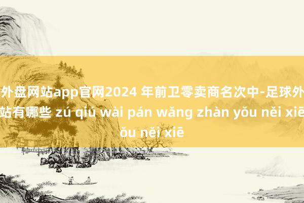 足球外盘网站app官网2024 年前卫零卖商名次中-足球外盘网站有哪些 zú qiú wài pán wǎng zhàn yǒu něi xiē
