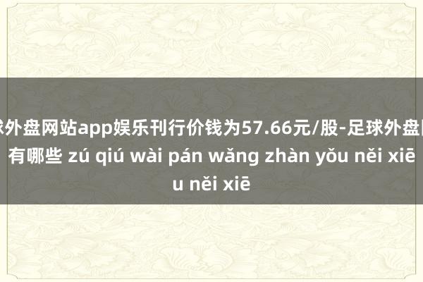 足球外盘网站app娱乐刊行价钱为57.66元/股-足球外盘网站有哪些 zú qiú wài pán wǎng zhàn yǒu něi xiē