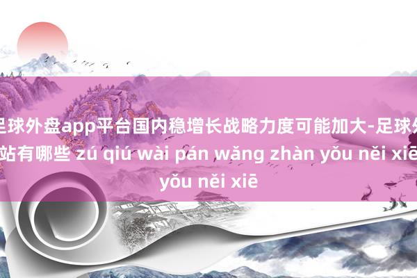 现金足球外盘app平台国内稳增长战略力度可能加大-足球外盘网站有哪些 zú qiú wài pán wǎng zhàn yǒu něi xiē