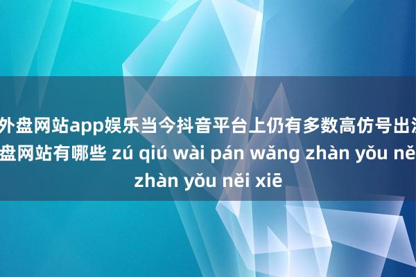足球外盘网站app娱乐当今抖音平台上仍有多数高仿号出没-足球外盘网站有哪些 zú qiú wài pán wǎng zhàn yǒu něi xiē